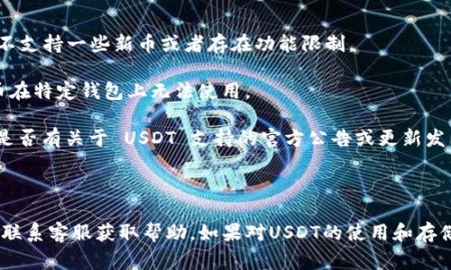 TokenIM 2.0 是一款支持多种加密货币钱包管理和交易的移动应用，通常会支持包含 USDT 在内的一些主流加密货币。然而，是否支持 USDT 可能还取决于该版本的具体更新和功能设置。

如果你发现 TokenIM 2.0 不支持 USDT，可能是以下几种原因：

1. **版本更新**：请确保你使用的是最新版本的 TokenIM，老版本可能不支持一些新币或者存在功能限制。

2. **地区限制**：某些国家或地区可能因为法律原因，导致特定加密货币在特定钱包上无法使用。

3. **平台公告**：查看 TokenIM 的官方渠道，如官网或社交媒体，看看是否有关于 USDT 支持的官方公告或更新发布。

4. **功能设置**：进入应用的设置部分，确认是否有启用该币种的选项。

建议你直接查看 TokenIM 的官方支持或社区论坛，了解具体情况，或者联系客服获取帮助。如果对USDT的使用和存储有特别需求，也可以考虑其他支持该币种的钱包应用。